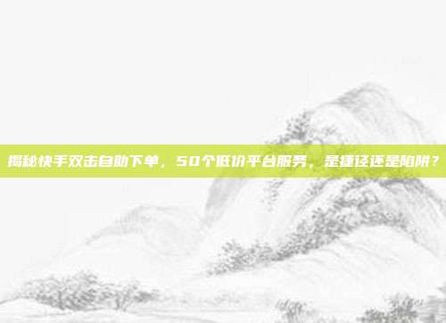 揭秘快手双击自助下单，50个低价平台服务，是捷径还是陷阱？