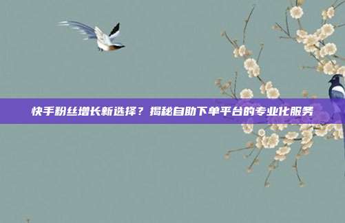 快手粉丝增长新选择？揭秘自助下单平台的专业化服务