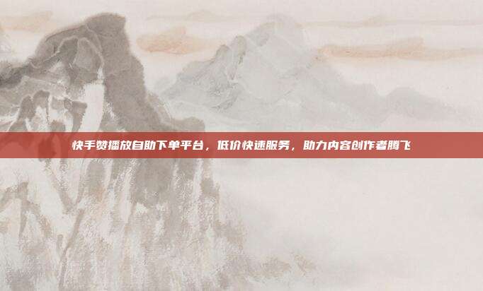 快手赞播放自助下单平台，低价快速服务，助力内容创作者腾飞