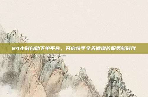 24小时自助下单平台，开启快手全天候增长服务新时代