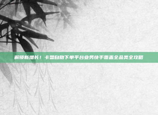 解锁新增长！卡盟自助下单平台业务快手覆盖全品类全攻略