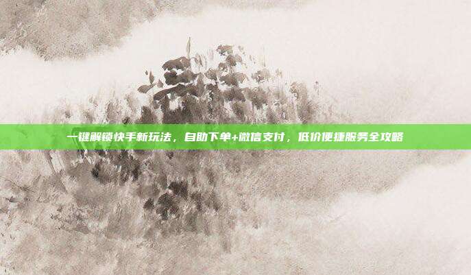 一键解锁快手新玩法，自助下单+微信支付，低价便捷服务全攻略