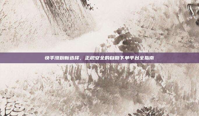 快手涨粉新选择，正规安全的自助下单平台全指南