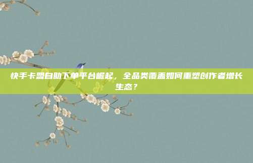 快手卡盟自助下单平台崛起，全品类覆盖如何重塑创作者增长生态？