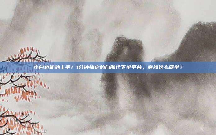 小白也能秒上手！1分钟搞定的自助代下单平台，竟然这么简单？