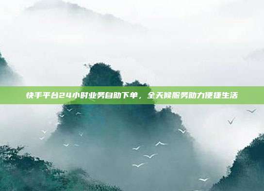 快手平台24小时业务自助下单，全天候服务助力便捷生活