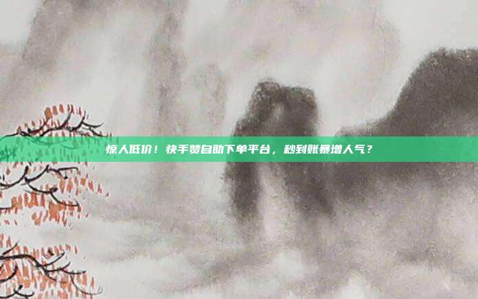 惊人低价！快手赞自助下单平台，秒到账暴增人气？