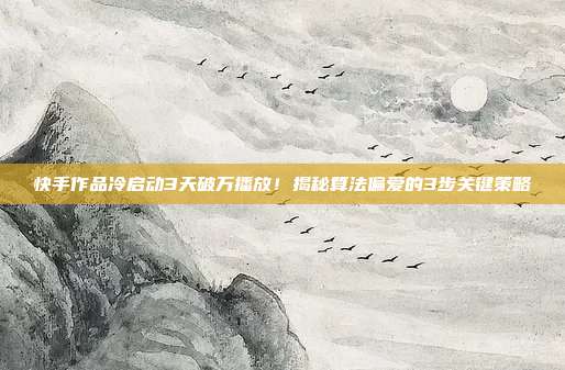 快手作品冷启动3天破万播放！揭秘算法偏爱的3步关键策略