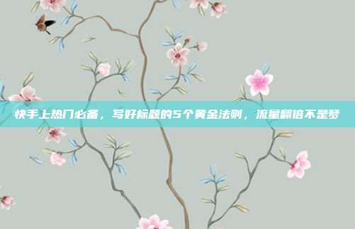 快手上热门必备，写好标题的5个黄金法则，流量翻倍不是梦