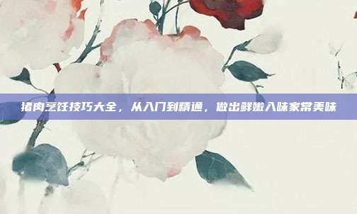猪肉烹饪技巧大全，从入门到精通，做出鲜嫩入味家常美味