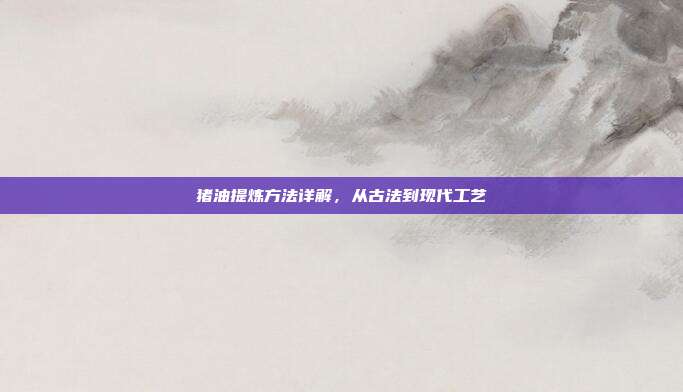 猪油提炼方法详解，从古法到现代工艺