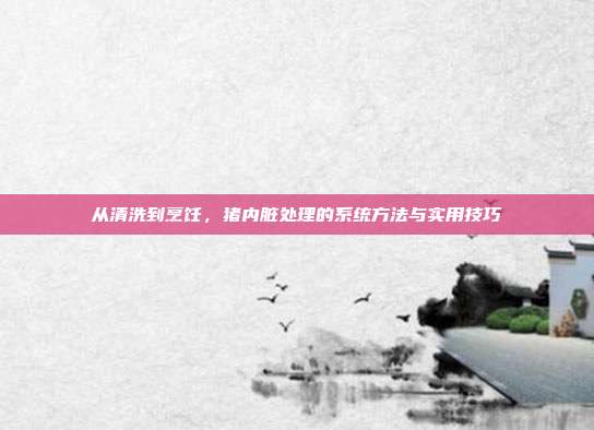 从清洗到烹饪，猪内脏处理的系统方法与实用技巧