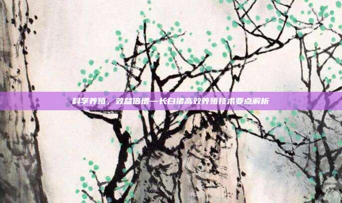 科学养殖，效益倍增—长白猪高效养殖技术要点解析