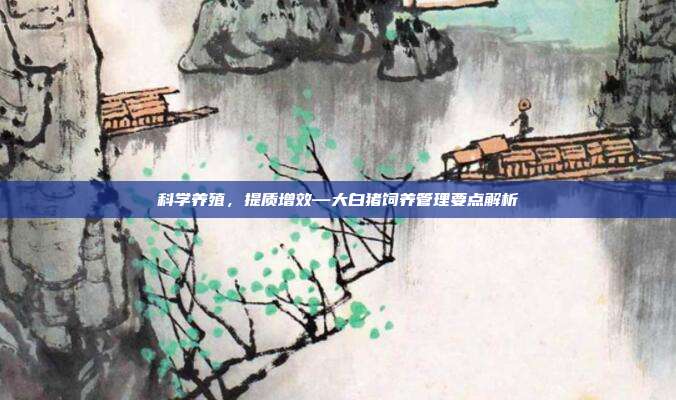 科学养殖，提质增效—大白猪饲养管理要点解析