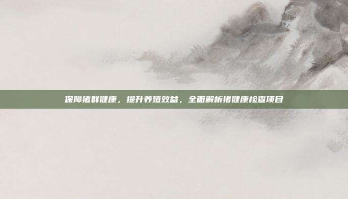保障猪群健康，提升养殖效益，全面解析猪健康检查项目