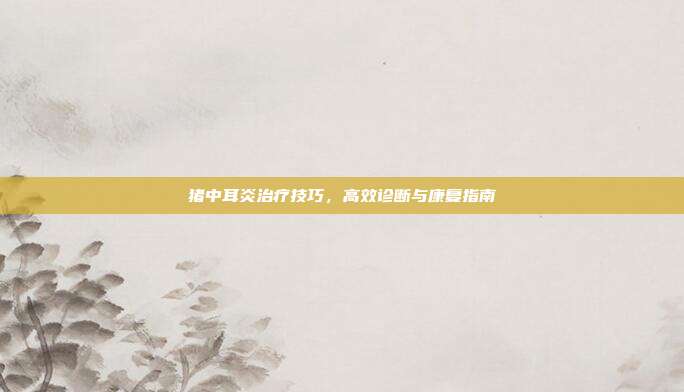 猪中耳炎治疗技巧，高效诊断与康复指南