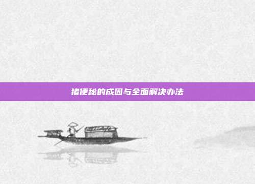猪便秘的成因与全面解决办法