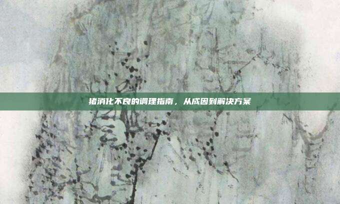 猪消化不良的调理指南，从成因到解决方案