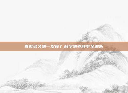 青蛙多久喂一次食？科学喂养频率全解析