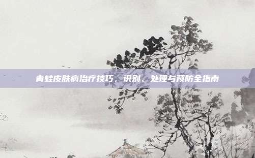 青蛙皮肤病治疗技巧，识别、处理与预防全指南