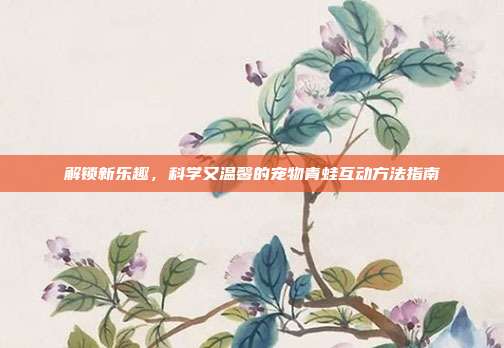 解锁新乐趣，科学又温馨的宠物青蛙互动方法指南