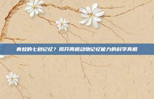 青蛙的七秒记忆？揭开两栖动物记忆能力的科学真相