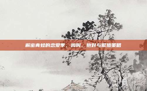 解密青蛙的恋爱季，鸣叫、抱对与繁殖策略
