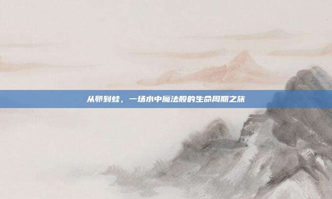 从卵到蛙，一场水中魔法般的生命周期之旅