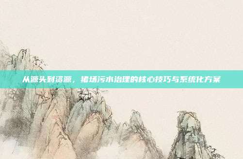 从源头到资源，猪场污水治理的核心技巧与系统化方案