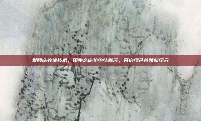 发酵床养猪技术，用生态床垫终结粪污，开启绿色养殖新纪元