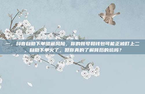 一，抖音自助下单暗藏风险，你的账号和钱包可能正被盯上二，自助下单火了，但你真的了解背后的坑吗？