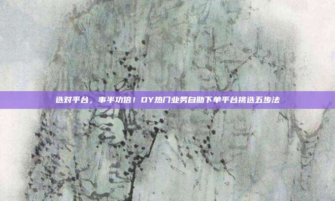 选对平台，事半功倍！DY热门业务自助下单平台挑选五步法