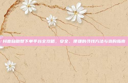 抖音自助赞下单平台全攻略，安全、便捷的寻找方法与选购指南
