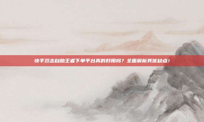 快手双击自助王者下单平台真的好用吗？全面解析其优缺点！