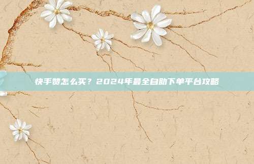 快手赞怎么买？2024年最全自助下单平台攻略