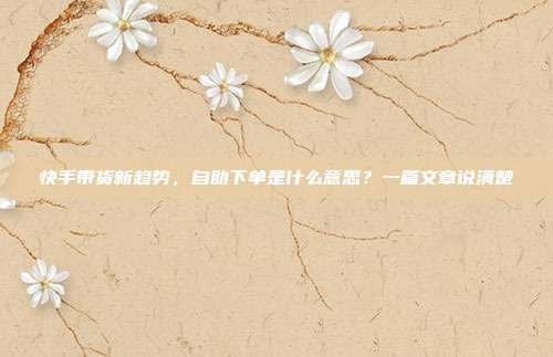 快手带货新趋势，自助下单是什么意思？一篇文章说清楚
