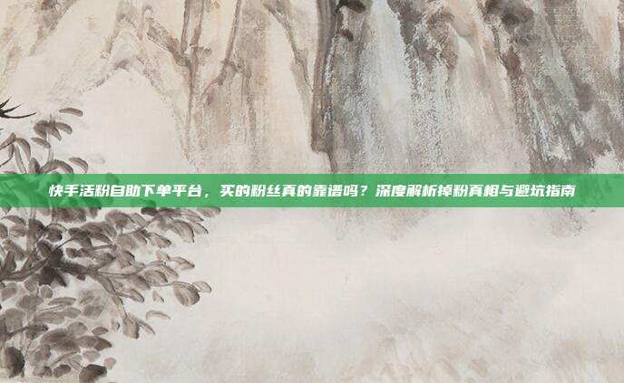 快手活粉自助下单平台，买的粉丝真的靠谱吗？深度解析掉粉真相与避坑指南