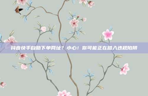 抖音快手自助下单网址？小心！你可能正在踏入违规陷阱