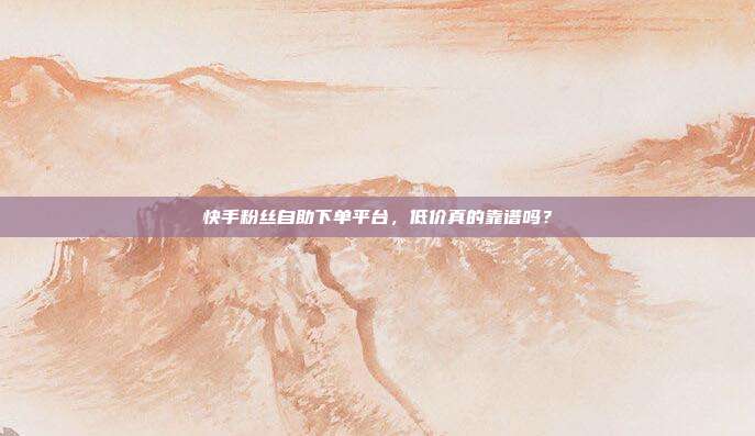 快手粉丝自助下单平台，低价真的靠谱吗？