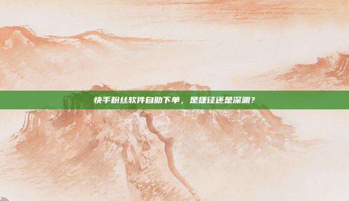 快手粉丝软件自助下单，是捷径还是深渊？
