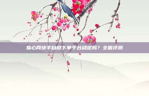 易心网快手自助下单平台稳定吗？全面评测