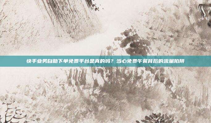 快手业务自助下单免费平台是真的吗？当心免费午餐背后的流量陷阱
