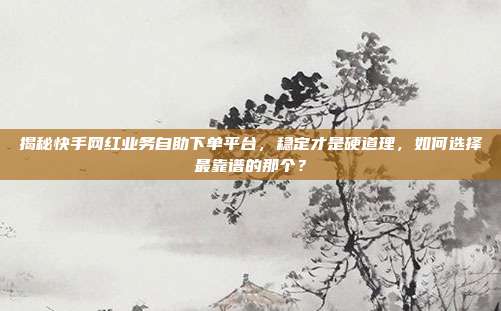 揭秘快手网红业务自助下单平台，稳定才是硬道理，如何选择最靠谱的那个？