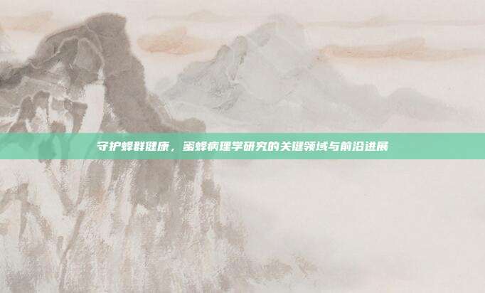 守护蜂群健康，蜜蜂病理学研究的关键领域与前沿进展