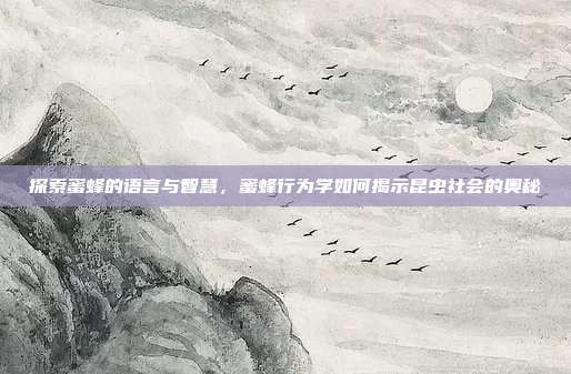 探索蜜蜂的语言与智慧，蜜蜂行为学如何揭示昆虫社会的奥秘