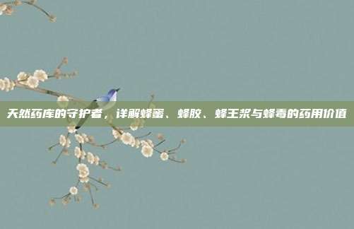 天然药库的守护者，详解蜂蜜、蜂胶、蜂王浆与蜂毒的药用价值