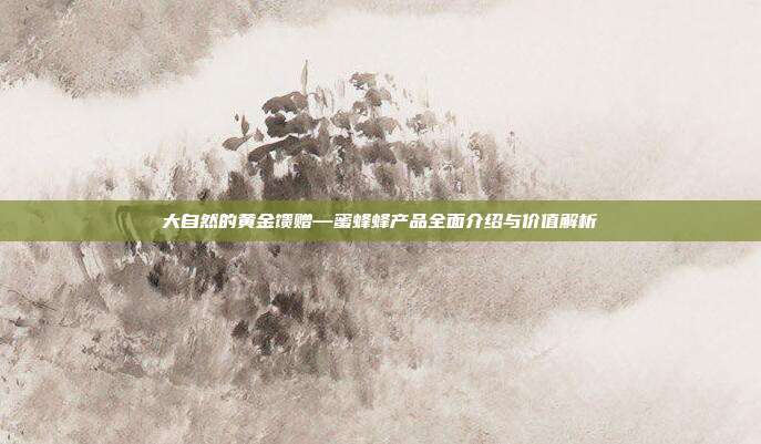 大自然的黄金馈赠—蜜蜂蜂产品全面介绍与价值解析