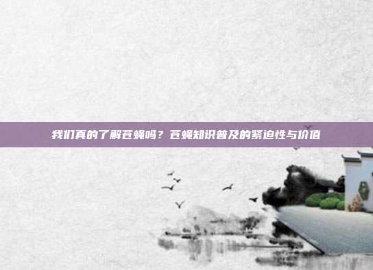 我们真的了解苍蝇吗？苍蝇知识普及的紧迫性与价值