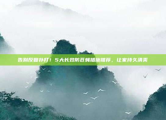 告别反复扑打！5大长效防苍蝇措施推荐，让家持久清爽