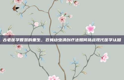 古老医学智慧的重生，苍蝇幼虫清创疗法如何挑战现代医学认知